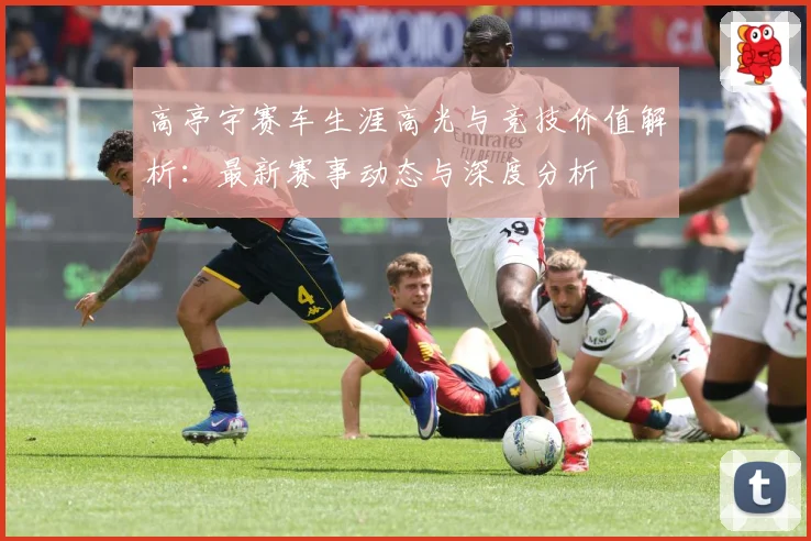 高亭宇赛车生涯高光与竞技价值解析：最新赛事动态与深度分析