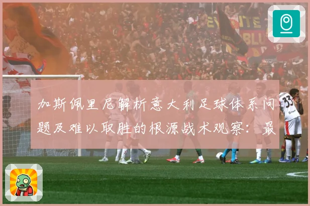 加斯佩里尼解析意大利足球体系问题及难以取胜的根源战术观察：最新赛事动态与深度分析